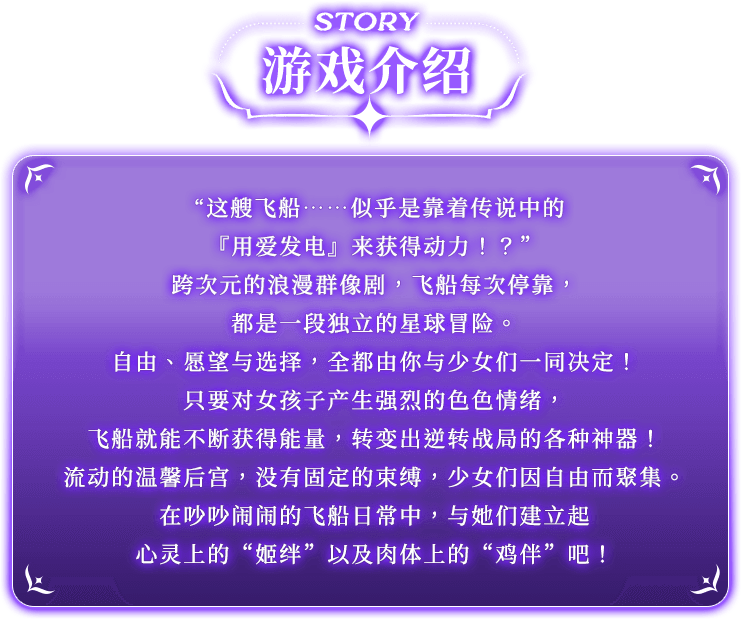游戏介绍, 这艘飞船……似乎是靠着传说中的『用爱发电』来获得动力！？”跨次元的浪漫群像剧，飞船每次停靠，都是一段独立的星球冒险。自由、愿望与选择，全都由你与少女们一同决定！只要对女孩子产生强烈的色色情绪，飞船就能不断获得能量，转变出逆转战局的各种神器！流动的温馨后宫，没有固定的束缚，少女们因自由而聚集。在吵吵闹闹的飞船日常中，与她们建立起心灵上的“姬绊”以及肉体上的“鸡伴”吧！