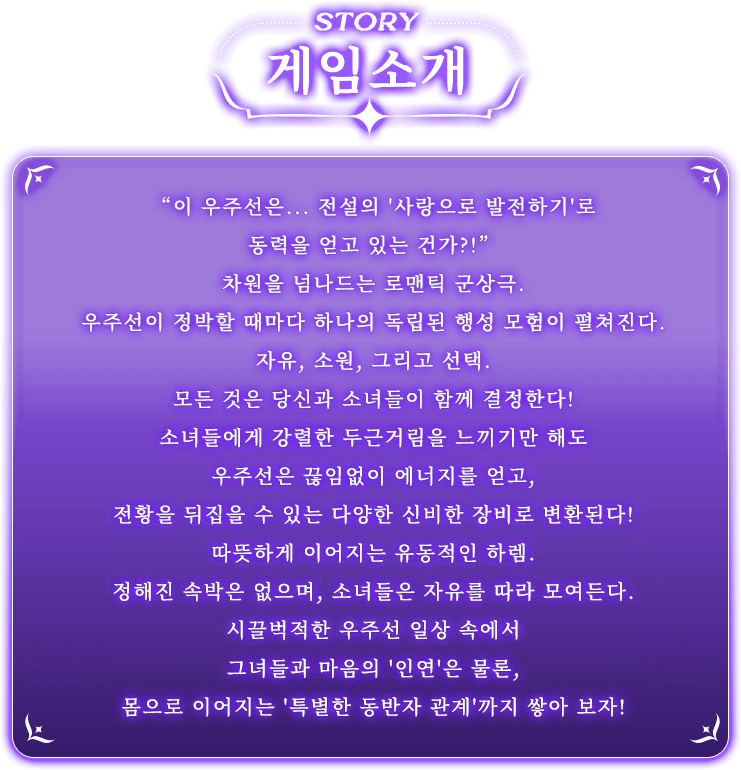 게임 소개, '이 우주선은... 전설의 ‘사랑으로 발전하기’로 동력을 얻고 있는 건가?!'차원을 넘나드는 로맨틱 군상극. 우주선이 정박할 때마다 하나의 독립된 행성 모험이 펼쳐진다.자유, 소원, 그리고 선택. 모든 것은 당신과 소녀들이 함께 결정한다!소녀들에게 강렬한 두근거림을 느끼기만 해도 우주선은 끊임없이 에너지를 얻고, 전황을 뒤집을 수 있는 다양한 신비한 장비로 변환된다!따뜻하게 이어지는 유동적인 하렘. 정해진 속박은 없으며, 소녀들은 자유를 따라 모여든다.시끌벅적한 우주선 일상 속에서 그녀들과 마음의 '인연'은 물론, 몸으로 이어지는 '특별한 동반자 관계'까지 쌓아 보자!