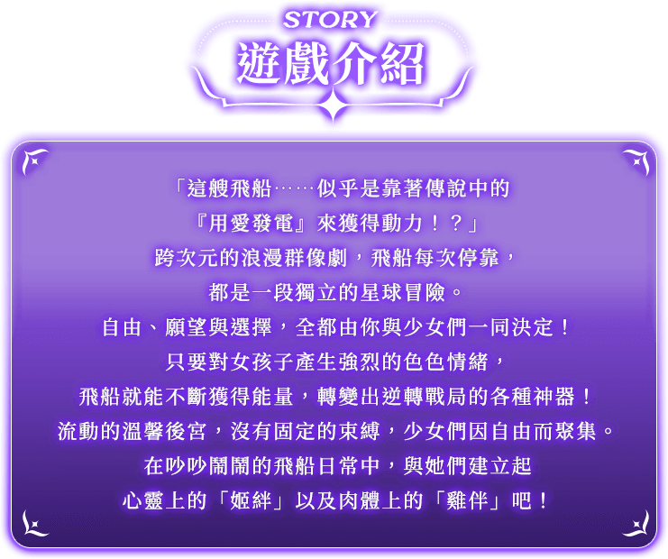 遊戲介紹, 「這艘飛船……似乎是靠著傳說中的『用愛發電』來獲得動力！？」跨次元的浪漫群像劇，飛船每次停靠，都是一段獨立的星球冒險。自由、願望與選擇，全都由你與少女們一同決定！只要對女孩子產生強烈的色色情緒，飛船就能不斷獲得能量，轉變出逆轉戰局的各種神器！流動的溫馨後宮，沒有固定的束縛，少女們因自由而聚集。在吵吵鬧鬧的飛船日常中，與她們建立起心靈上的「姬絆」以及肉體上的「雞伴」吧！